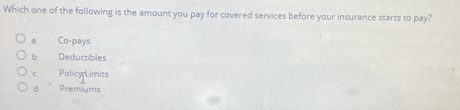 Which one of the following is the amount you pay for covered services before your insurance starts to pay?
a Co-pays
b Deductibles
C Policy Limits
d Premiums