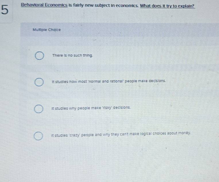 Behavioral Economics is fairly new subject in economics. What does it try to explain?
Multipie Choice
There is no such thing.
It studies how most 'normal and rational' people make decisions.
It studies why people make 'risky' decisions.
It studies 'crazy' people and why they can't make logical choices about money.