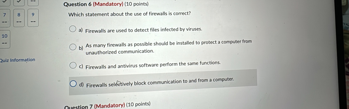 (Mandatory) (10 points)
7 8 9 Which statement about the use of firewalls is correct?
-- -- --
a) Firewalls are used to detect files infected by viruses.
10
b) As many firewalls as possible should be installed to protect a computer from
--
unauthorized communication.
Quiz Information
c) Firewalls and antivirus software perform the same functions.
d) Firewalls selectively block communication to and from a computer.
Question 7 (Mandatory) (10 points)