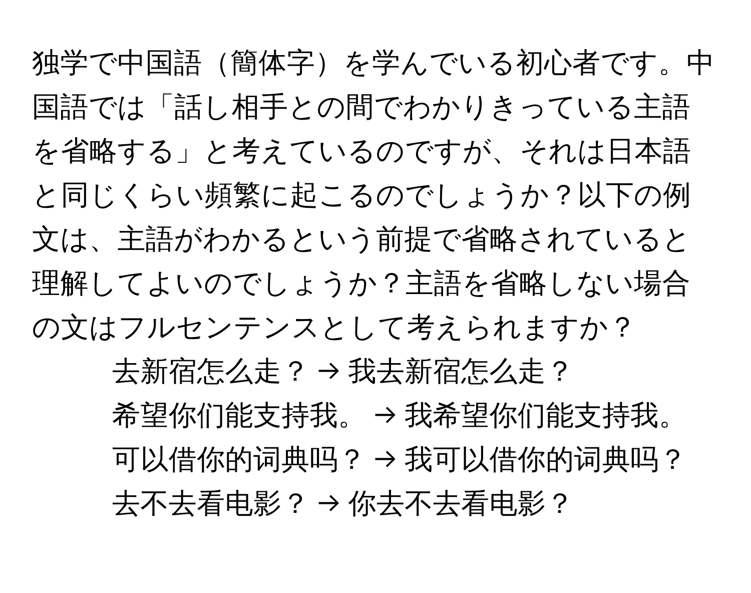 独学で中国語簡体字を学んでいる初心者です。中国語では「話し相手との間でわかりきっている主語を省略する」と考えているのですが、それは日本語と同じくらい頻繁に起こるのでしょうか？以下の例文は、主語がわかるという前提で省略されていると理解してよいのでしょうか？主語を省略しない場合の文はフルセンテンスとして考えられますか？

1) 去新宿怎么走？ → 我去新宿怎么走？
2) 希望你们能支持我。 → 我希望你们能支持我。
3) 可以借你的词典吗？ → 我可以借你的词典吗？
4) 去不去看电影？ → 你去不去看电影？