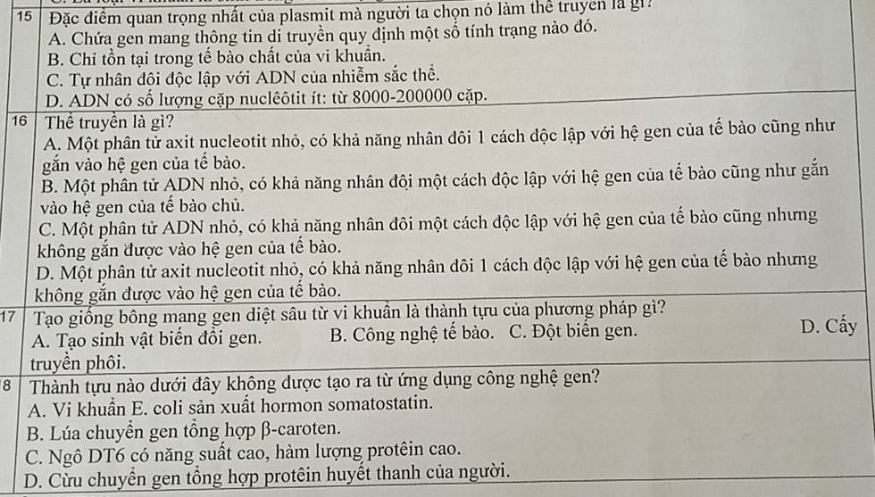 15 Đặc điểm quan trọng nhất của plasmit mà người ta chọn nó làm thể truyền là gi
A. Chứa gen mang thông tin dỉ truyền quy định một số tính trạng nào đó.
B. Chỉ tồn tại trong tế bào chất của vi khuẩn.
C. Tự nhân đội độc lập với ADN của nhiễm sắc thể.
D. ADN có số lượng cặp nuclêôtit ít: từ 8000-200000 cặp.
16 Thể truyền là gì?
A. Một phân tử axit nucleotit nhỏ, có khả năng nhân đôi 1 cách độc lập với hệ gen của tế bào cũng như
gắn vào hệ gen của tế bào.
B. Một phân tử ADN nhỏ, có khả năng nhân đội một cách độc lập với hệ gen của tế bào cũng như gắn
vào hệ gen của tế bào chủ.
C. Một phân tử ADN nhỏ, có khả năng nhân đôi một cách độc lập với hệ gen của tế bào cũng nhưng
không gắn được vào hệ gen của tế bào.
D. Một phân tử axit nucleotit nhỏ, có khả năng nhân đôi 1 cách độc lập với hệ gen của tế bào nhưng
không gắn được vào hệ gen của tế bào.
17 Tạo giống bông mang gen diệt sâu từ vi khuần là thành tựu của phương pháp gì?
A. Tạo sinh vật biến đổi gen. B. Công nghệ tế bào. C. Đột biển gen. D. Cẩy
truyền phôi.
8 Thành tựu nào dưới đây không được tạo ra từ ứng dụng công nghệ gen?
A. Vi khuần E. coli sản xuất hormon somatostatin.
B. Lúa chuyền gen tổng hợp β-caroten.
C. Ngô DT6 có năng suất cao, hàm lượng protêin cao.
D. Cừu chuyển gen tổng hợp protêin huyết thanh của người.