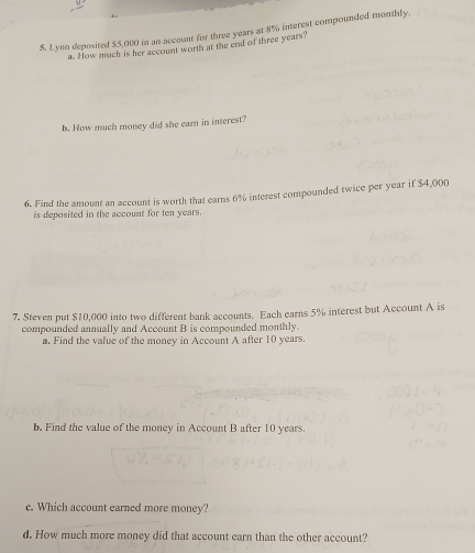 Lynn deposited $5,000 in an account for three years at 8% interest compounded monthly 
a. How much is her account worth at the end of three years? 
b. How much money did she earn in interest? 
6. Find the amount an account is worth that earns 6% interest compounded twice per year if $4,000
is deposited in the account for ten years. 
7. Steven put $10,000 into two different bank accounts. Each earns 5% interest but Account A is 
compounded annually and Account B is compounded monthly. 
a. Find the value of the money in Account A after 10 years. 
b. Find the value of the money in Account B after 10 years. 
c. Which account earned more money? 
d. How much more money did that account earn than the other account?