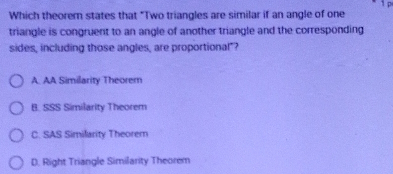 1 p
Which theorem states that "Two triangles are similar if an angle of one
triangle is congruent to an angle of another triangle and the corresponding
sides, including those angles, are proportional"?
A. AA Similarity Theorem
B. SSS Similarity Theorem
C. SAS Similarity Theorem
D. Right Triangle Similarity Theorem