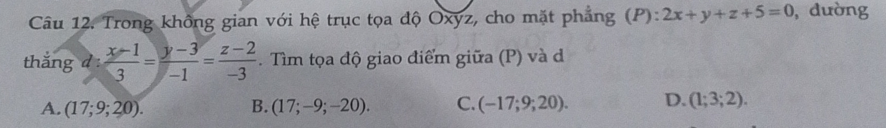 Trong không gian với hệ trục tọa độ Oxyz, cho mặt phẳng (P): 2x+y+z+5=0 , đường
thắng d :  (x-1)/3 = (y-3)/-1 = (z-2)/-3 . Tìm tọa độ giao điểm giữa (P) và d
D.
A. (17;9;20). B. (17;-9;-20). C. (-17;9;20). (1;3;2).