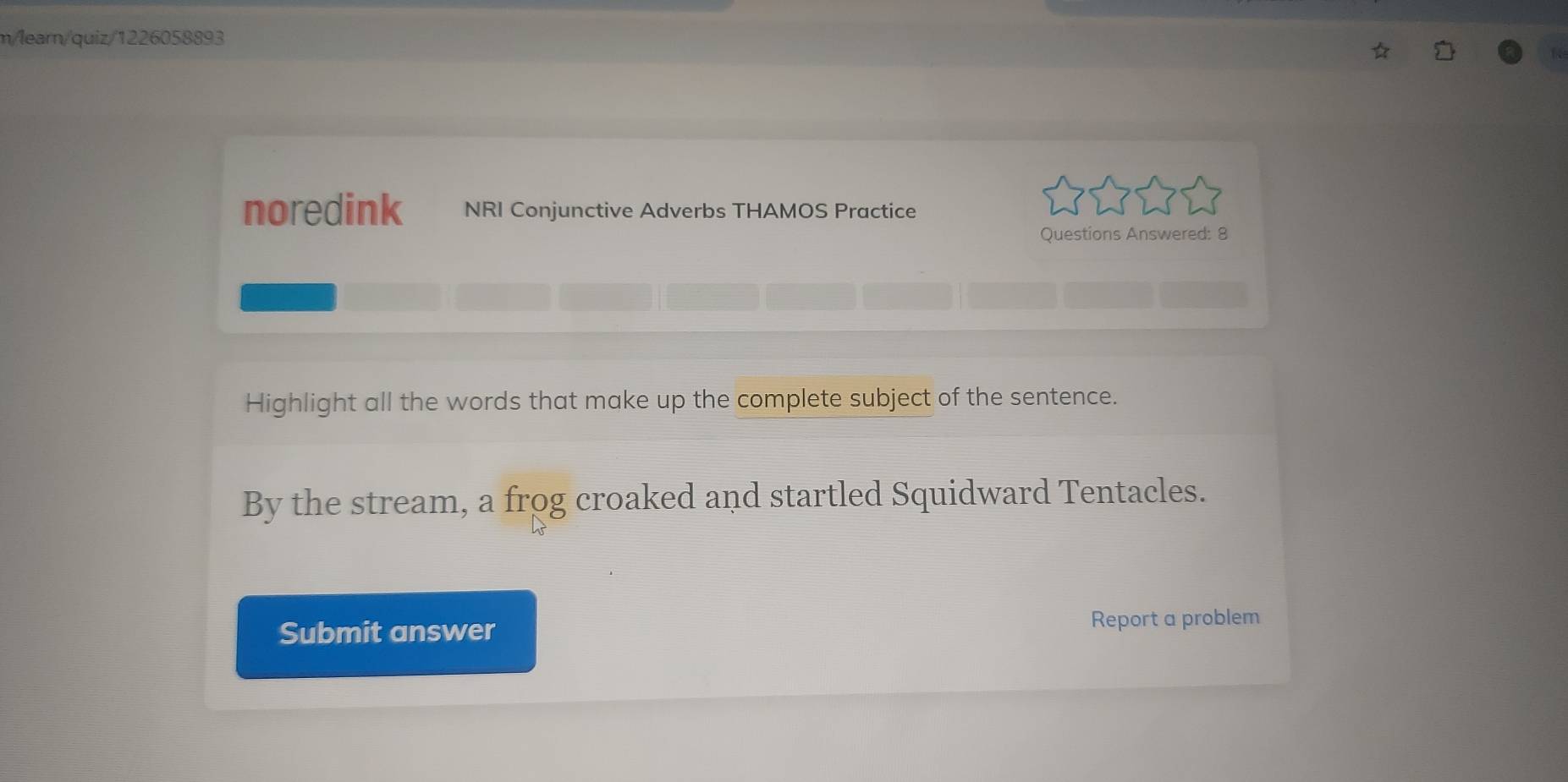 m/learn/quiz/1226058893 
noredink NRI Conjunctive Adverbs THAMOS Practice 
Questions Answered: 8 
Highlight all the words that make up the complete subject of the sentence. 
By the stream, a frog croaked and startled Squidward Tentacles. 
Submit answer Report a problem