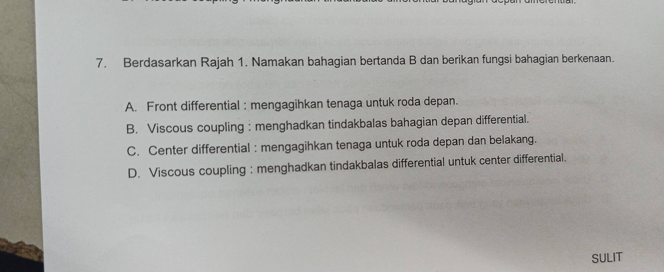 Berdasarkan Rajah 1. Namakan bahagian bertanda B dan berikan fungsi bahagian berkenaan.
A. Front differential : mengagihkan tenaga untuk roda depan.
B. Viscous coupling : menghadkan tindakbalas bahagian depan differential.
C. Center differential : mengagihkan tenaga untuk roda depan dan belakang.
D. Viscous coupling : menghadkan tindakbalas differential untuk center differential.
SULIT