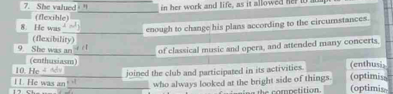 She valued in her work and life, as it allowed her to a
_
(flexible)
8. He was
_enough to change his plans according to the circumstances.
(flexibility)
_
9 She was an
of classical music and opera, and attended many concerts,
(enthusiasm) (enthusia
joined the club and participated in its activities.
10. He (optimiss
l L. He was an ___who always looked at the bright side of things. (optimisn