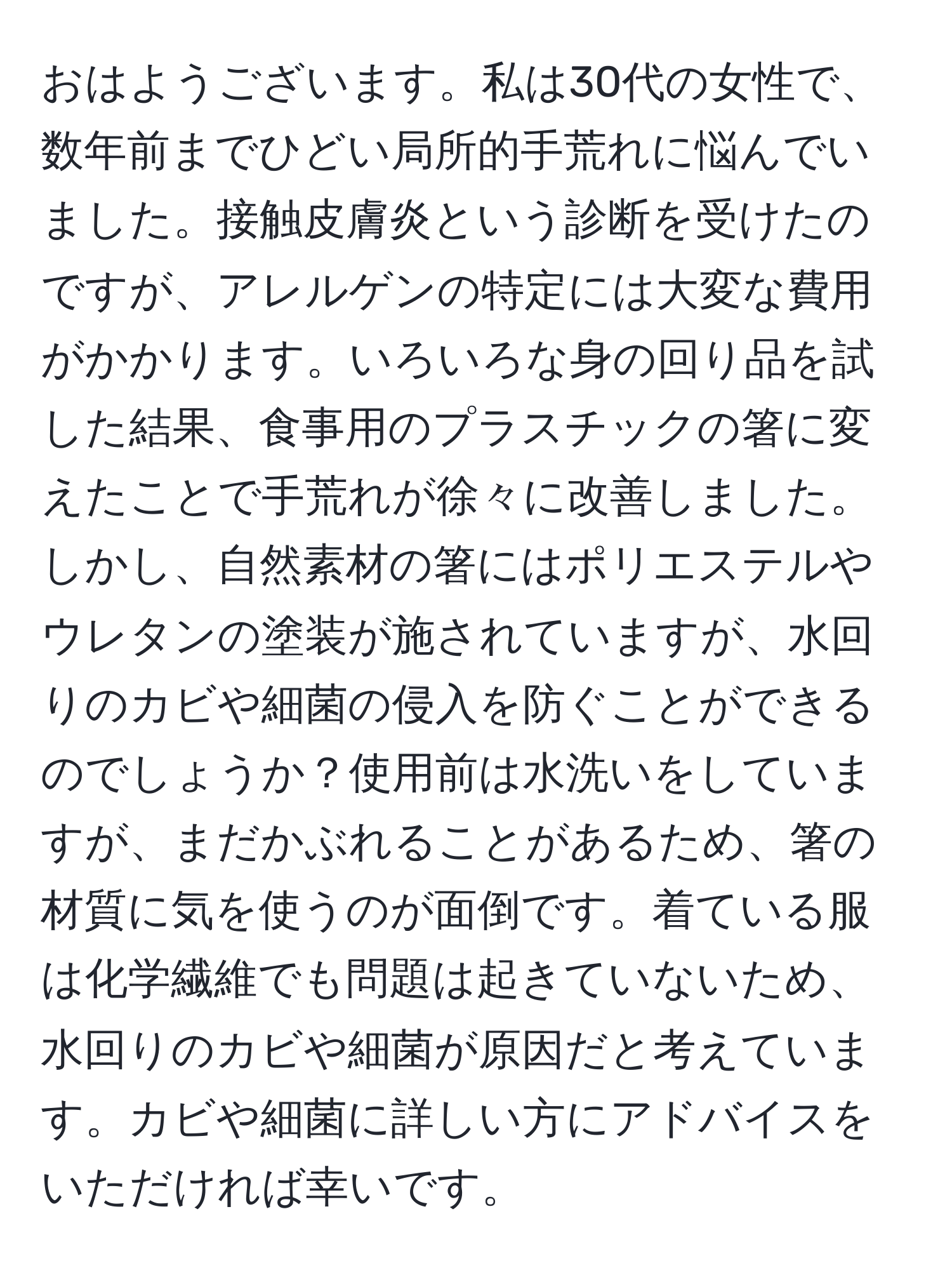 おはようございます。私は30代の女性で、数年前までひどい局所的手荒れに悩んでいました。接触皮膚炎という診断を受けたのですが、アレルゲンの特定には大変な費用がかかります。いろいろな身の回り品を試した結果、食事用のプラスチックの箸に変えたことで手荒れが徐々に改善しました。しかし、自然素材の箸にはポリエステルやウレタンの塗装が施されていますが、水回りのカビや細菌の侵入を防ぐことができるのでしょうか？使用前は水洗いをしていますが、まだかぶれることがあるため、箸の材質に気を使うのが面倒です。着ている服は化学繊維でも問題は起きていないため、水回りのカビや細菌が原因だと考えています。カビや細菌に詳しい方にアドバイスをいただければ幸いです。