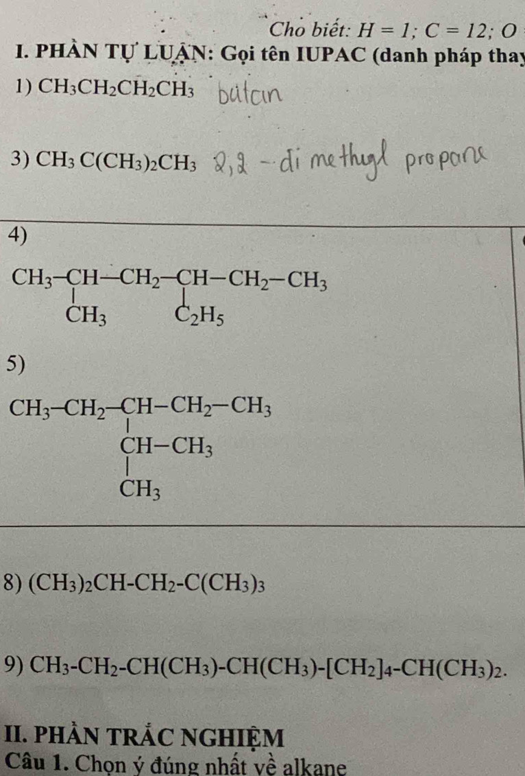 Cho biết: H=1;C=12;O
1. PHÀN Tự LUẠN: Gọi tên IUPAC (danh pháp thay
1) CH_3CH_2CH_2CH_3
3) CH_3C(CH_3)_2CH_3
4)
5)
8) (CH_3)_2CH-CH_2-C(CH_3)_3
9) CH_3-CH_2-CH(CH_3)-CH(CH_3)-[CH_2]_4-CH(CH_3)_2.
II. PHÀN TRẢC NGHIỆM
Câu 1. Chọn ý đúng nhất về alkane