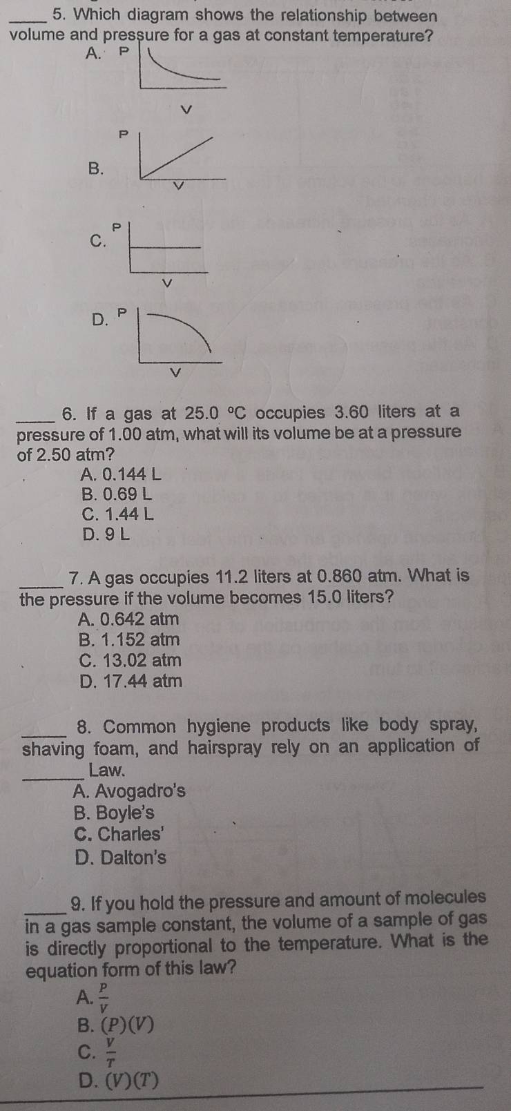 Which diagram shows the relationship between
volume and pressure for a gas at constant temperature?
A.
V
P
B.
P
C.
v
D. P
v
_6. If a gas at 25.0°C occupies 3.60 liters at a
pressure of 1.00 atm, what will its volume be at a pressure
of 2.50 atm?
A. 0.144 L
B. 0.69 L
C. 1.44 L
D. 9 L
_
7. A gas occupies 11.2 liters at 0.860 atm. What is
the pressure if the volume becomes 15.0 liters?
A. 0.642 atm
B. 1.152 atm
C. 13.02 atm
D. 17.44 atm
_
8. Common hygiene products like body spray,
shaving foam, and hairspray rely on an application of
_
Law.
A. Avogadro's
B. Boyle's
C. Charles'
D. Dalton's
_
9. If you hold the pressure and amount of molecules
in a gas sample constant, the volume of a sample of gas
is directly proportional to the temperature. What is the
equation form of this law?
A.  P/V 
B. (P)(V)
C.  V/T 
D. (V)(T)