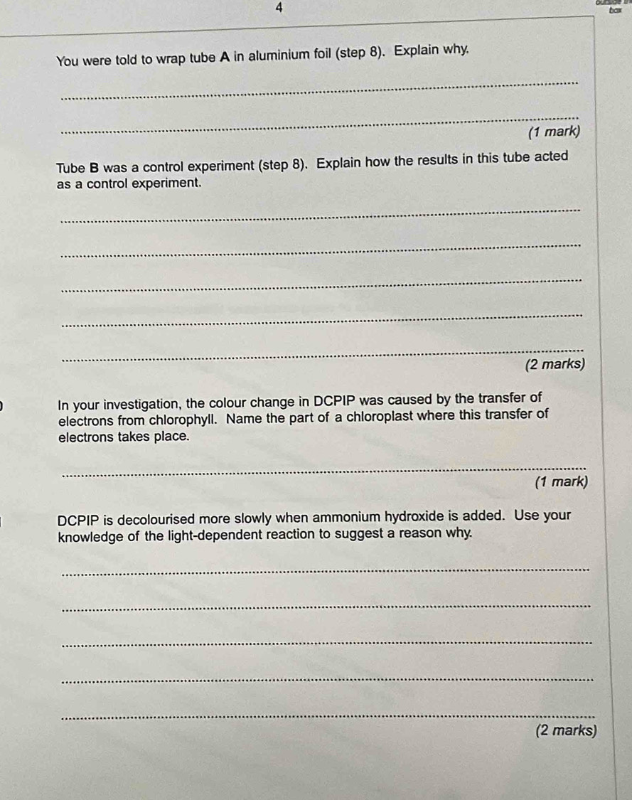 bax 
You were told to wrap tube A in aluminium foil (step 8). Explain why. 
_ 
_ 
(1 mark) 
Tube B was a control experiment (step 8). Explain how the results in this tube acted 
as a control experiment. 
_ 
_ 
_ 
_ 
_ 
(2 marks) 
In your investigation, the colour change in DCPIP was caused by the transfer of 
electrons from chlorophyll. Name the part of a chloroplast where this transfer of 
electrons takes place. 
_ 
(1 mark) 
DCPIP is decolourised more slowly when ammonium hydroxide is added. Use your 
knowledge of the light-dependent reaction to suggest a reason why. 
_ 
_ 
_ 
_ 
_ 
(2 marks)