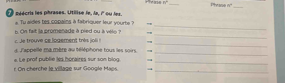 Phrase n° _ Phrase n° _ 
7) Réécris les phrases. Utilise /e, /a, /' ou /es. 
_ 
a. Tu aides tes copains à fabriquer leur yourte ? 
_ 
b. On fait la promenade à pied ou à vélo ? 
_ 
c. Je trouve ce logement très joli ! 
_ 
d. J'appelle ma mère au téléphone tous les soirs. 
_ 
e. Le prof publie les horaires sur son blog. 
f. On cherche le village sur Google Maps._