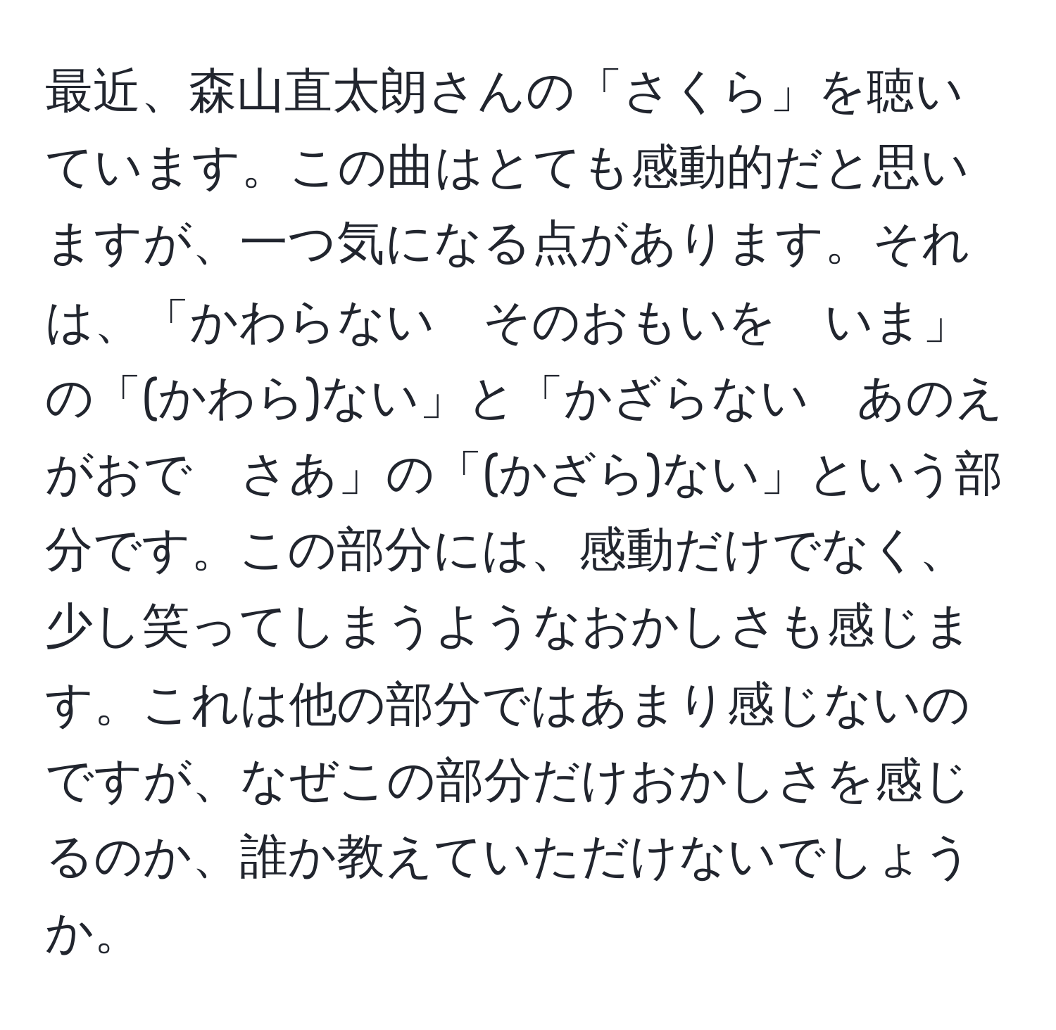 最近、森山直太朗さんの「さくら」を聴いています。この曲はとても感動的だと思いますが、一つ気になる点があります。それは、「かわらない　そのおもいを　いま」の「(かわら)ない」と「かざらない　あのえがおで　さあ」の「(かざら)ない」という部分です。この部分には、感動だけでなく、少し笑ってしまうようなおかしさも感じます。これは他の部分ではあまり感じないのですが、なぜこの部分だけおかしさを感じるのか、誰か教えていただけないでしょうか。