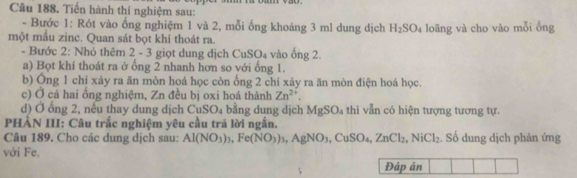 Tiến hành thí nghiệm sau: 
- Bước 1: Rót vào ống nghiệm 1 và 2, mỗi ống khoảng 3 ml dung dịch H_2SO_4
một mầu zinc. Quan sát bọt khí thoát ra. loãng và cho vào mỗi ống 
- Bước 2: Nhỏ thêm 2 - 3 giọt dung dịch ( uso 4 vào ống 2. 
a) Bọt khí thoát ra ở ống 2 nhanh hơn so với ống 1. 
b) Ông 1 chỉ xày ra ăn mòn hoá học còn ống 2 chỉ xảy ra ăn mòn điện hoá học. 
c) Ở cả hai ồng nghiệm, Zn đều bị oxi hoá thành Zn^(2+). 
d) Ở ống 2, nếu thay dung dịch CuSO_4 bằng dung dịch MgSO_4 thì vẫn có hiện tượng tương tự. 
PHÀN III: Câu trắc nghiệm yêu cầu trã lời ngắn. 
Câu 189. Cho các dung dịch sau: Al(NO_3)_3, Fe(NO_3)_3, AgNO_3, CuSO_4, ZnCl_2, NiCl_2. Số dung dịch phàn ứng 
với Fe. 
Đáp án