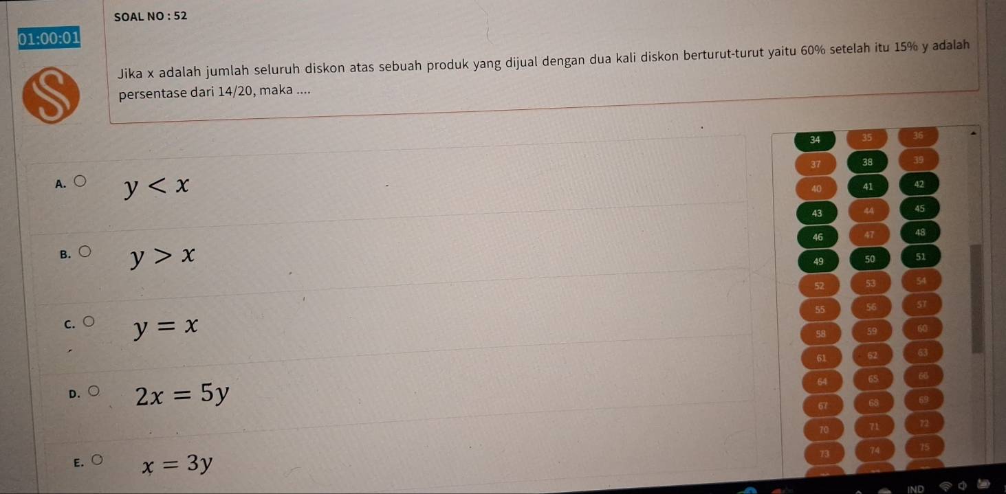 SOAL NO : 52
01:0 0:0 
Jika x adalah jumlah seluruh diskon atas sebuah produk yang dijual dengan dua kali diskon berturut-turut yaitu 60% setelah itu 15% y adalah
persentase dari 14/20, maka ....
34 35 36
37 38 39
A. y
40 41 42
43 44 45
46 47 48
B. y>x
49 50 51
52 53 54
55 56 57
C y=x
58 59 60
61 62 63
64 65 66
D. 2x=5y 67 68 69
70 71 72
73 74 75
E. x=3y