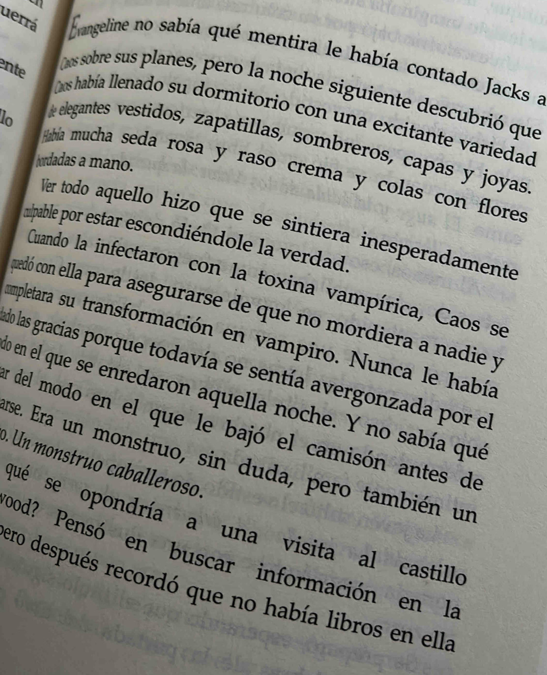 a 
uerrá Evangeline no sabía qué mentira le había contado Jacks a 
ente 
aos sobre sus planes, pero la noche siguiente descubrió que 
Laos había llenado su dormitorio con una excitante variedad 
e elegantes vestidos, zapatillas, sombreros, capas y joyas 
hordadas a mano. 
lo Había mucha seda rosa y raso crema y colas con flores 
Ver todo aquello hizo que se sintiera inesperadamente 
mulpable por estar escondiéndole la verdad. 
Cuando la infectaron con la toxina vampírica, Caos se 
quedó con ella para asegurarse de que no mordiera a nadie y 
mpletara su transformación en vampiro. Nunca le había 
do las gracias porque todavía se sentía avergonzada por el 
o en el que se enredaron aquella noche. Y no sabía qué 
Ey del modo en el que le bajó el camisón antes de 
erse. Era un monstruo, sin duda, pero también un 
o. Un monstruo caballeroso. 
qué se opondría a una visita al castillo 
ood? Pensó en buscar información en la 
ero después recordó que no había libros en ella