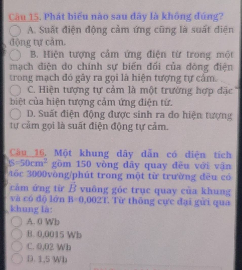 Phát biểu nào sau đây là không đúng?
A. Suất điện động cảm ứng cũng là suất điện
động tự cảm.
B. Hiện tượng cảm ứng điện từ trong một
mạch điện do chính sự biến đổi của dòng điện
trong mạch đó gây ra gọi là hiện tượng tự cảm.
C. Hiện tượng tự cảm là một trường hợp đặc
biệt của hiện tượng cảm ứng điện tử.
D. Suất điện động được sinh ra do hiện tượng
tự cảm gọi là suất điện động tự cảm.
Câu 16. Một khung dây dẫn có diện tích
S=50cm^2 gồm 150 vòng dây quay đều với vận
tốc 3000vòng /phút trong một từ trường đều có
cảm ứng từ vector B vuông góc trục quay của khung
và có độ lớn B=0,002T Từ thông cực đại gửi qua
khung là:
A. 0 Wb
B. 0,0015 Wb
C. 0,02 Wb
D. 1,5 Wb