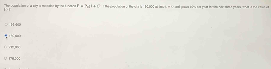 The population of a city is modeled by the functior P=P_0(1+r)^t. If the population of the city is 160,000 at time t=0 and grows 10% per year for the next three years, what is the value of
P_0 ?
193,600
160,000
212,960
176,000