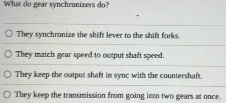 What do gear synchronizers do?
They synchronize the shift lever to the shift forks.
They match gear speed to output shaft speed.
They keep the output shaft in sync with the countershaft.
They keep the transmission from going into two gears at once.