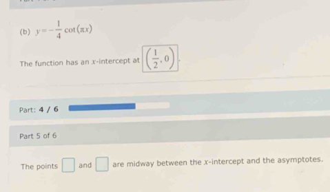 y=- 1/4 cot (π x)
The function has an x-intercept at ( 1/2 ,0)
Part: 4 / 6 
Part 5 of 6 
The points □ and □ are midway between the x-intercept and the asymptotes.