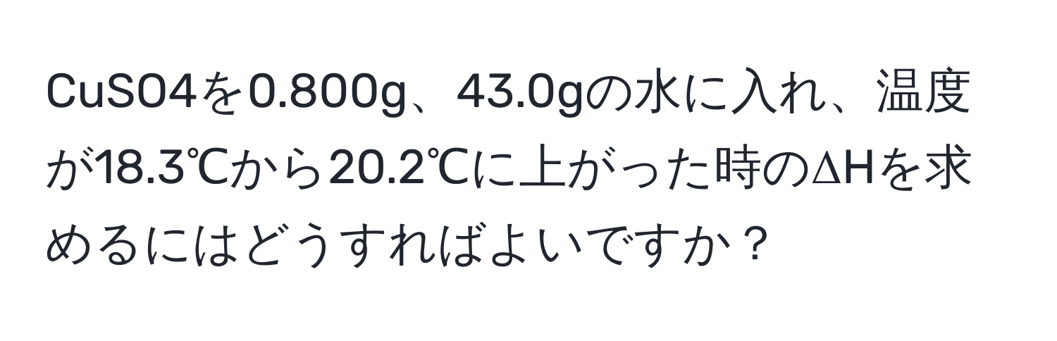 CuSO4を0.800g、43.0gの水に入れ、温度が18.3℃から20.2℃に上がった時のΔHを求めるにはどうすればよいですか？