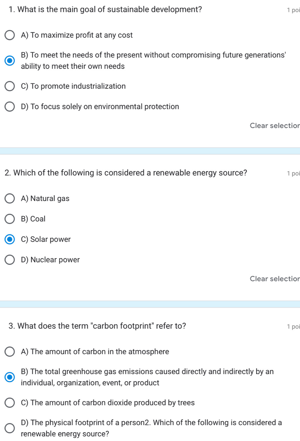 What is the main goal of sustainable development? 1 poi
A) To maximize profit at any cost
B) To meet the needs of the present without compromising future generations'
ability to meet their own needs
C) To promote industrialization
D) To focus solely on environmental protection
Clear selectior
2. Which of the following is considered a renewable energy source? 1 poi
A) Natural gas
B) Coal
C) Solar power
D) Nuclear power
Clear selectior
3. What does the term "carbon footprint" refer to? 1 poi
A) The amount of carbon in the atmosphere
B) The total greenhouse gas emissions caused directly and indirectly by an
individual, organization, event, or product
C) The amount of carbon dioxide produced by trees
D) The physical footprint of a person2. Which of the following is considered a
renewable energy source?