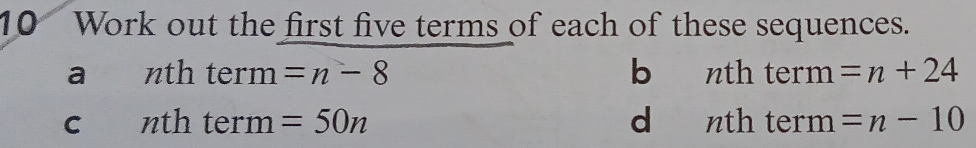 Work out the first five terms of each of these sequences. 
a nth term =n-8 b nth term =n+24
c nth term =50n d nth term =n-10