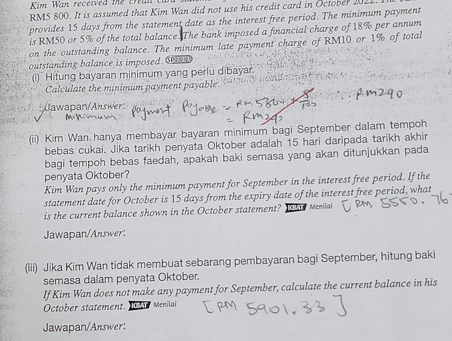 Kim Wan received the creall can
RM5 800. It is assumed that Kim Wan did not use his credit card in October 2022. 
provides 15 days from the statement date as the interest free period. The minimum payment 
is RM50 or 5% of the total balance. The bank imposed a financial charge of 18% per annum 
on the outstanding balance. The minimum late payment charge of RM10 or 1% of total 
outstanding balance is imposed. C 
(i) Hitung bayaran minimum yang perlu dibayar. 
Calculate the minimum payment payable. 
Jawapan/Answer: 
(ii) Kim Wan hanya membayar bayaran minimum bagi September dalam tempoh 
bebas cukai. Jika tarikh penyata Oktober adalah 15 hari daripada tarikh akhir 
bagi tempoh bebas faedah, apakah baki semasa yang akan ditunjukkan pada 
penyata Oktober? 
Kim Wan pays only the minimum payment for September in the interest free period. If the 
statement date for October is 15 days from the expiry date of the interest free period, what 
is the current balance shown in the October statement? Ie Menilai 
Jawapan/Answer: 
(iii) Jika Kim Wan tidak membuat sebarang pembayaran bagi September, hitung baki 
semasa dalam penyata Oktober. 
If Kim Wan does not make any payment for September, calculate the current balance in his 
October statement. KAT Menilai 
Jawapan/Answer: