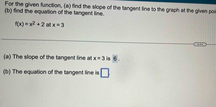 For the given function, (a) find the slope of the tangent line to the graph at the given poi 
(b) find the equation of the tangent line.
f(x)=x^2+2 at x=3
(a) The slope of the tangent line at x=3 is 6. 
(b) The equation of the tangent line is 7·