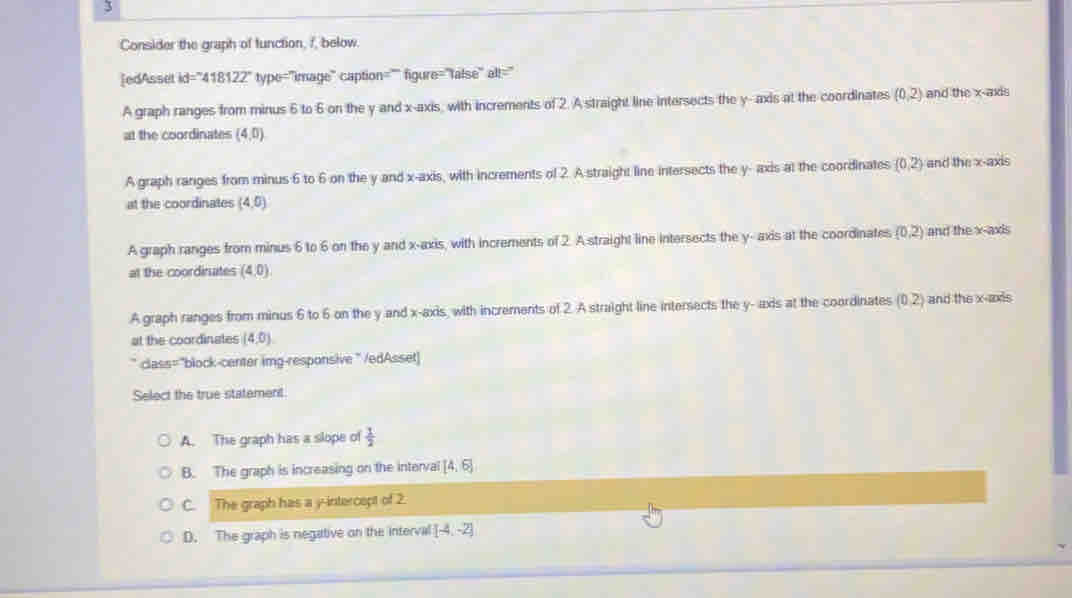 Consider the graph of function, f, below.
[edAsset id="418122" type="image" caption="" figure="false" alt="
A graph ranges from minus 6 to 6 on the y and x-axis, with increments of 2. A straight line intersects the y - axis at the coordinates (0,2) and the x-axis
at the coordinates (4,0)
A graph ranges from minus 6 to 6 on the y and x-axis, with increments of 2. A straight line intersects the y - axis at the coordinates (0,2) and the x-axis
at the coordinates (4,0)
A graph ranges from minus 6 to 6 on the y and x-axis, with increments of 2. A straight line intersects the y - axis at the coordinates (0,2) and the x-axis
at the coordinates (4,0)
A graph ranges from minus 6 to 6 on the y and x-axis, with increments of 2. A straight line intersects the y - axis at the coordinates (0,2) and the x-axis
at the coordinates (4,0)
* class="block-center img-responsive" /edAsset]
Select the true statement.
A. The graph has a slope of  1/2 
B. The graph is increasing on the interval [4,6]
C. The graph has a y-intercept of 2.
D. The graph is negative on the interval [-4,-2]