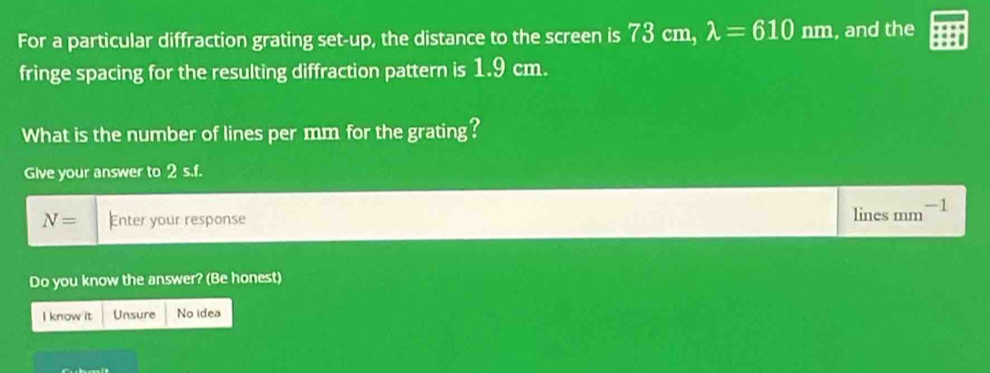 For a particular diffraction grating set-up, the distance to the screen is 73 cm, lambda =610nm , and the 
fringe spacing for the resulting diffraction pattern is 1.9 cm. 
What is the number of lines per mm for the grating? 
Give your answer to 2 s.f.
N= Enter your response 
lines mm^- -1 
Do you know the answer? (Be honest) 
I know it Unsure No idea