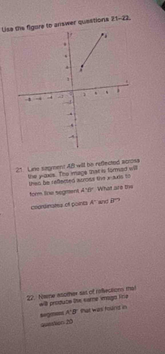 Use the figure to answer questions 21-22. 
21. Line segmen! AB will be reflected across 
the y-axis. The image that is formed will 
then be reflected across the x-axis to 
form line segment A'B' What are the 
coordinates of points A^- and B^?
22. Name another set of reflections that 
will produce the same imago lire 
segment A'B' that was found in 
Question 20