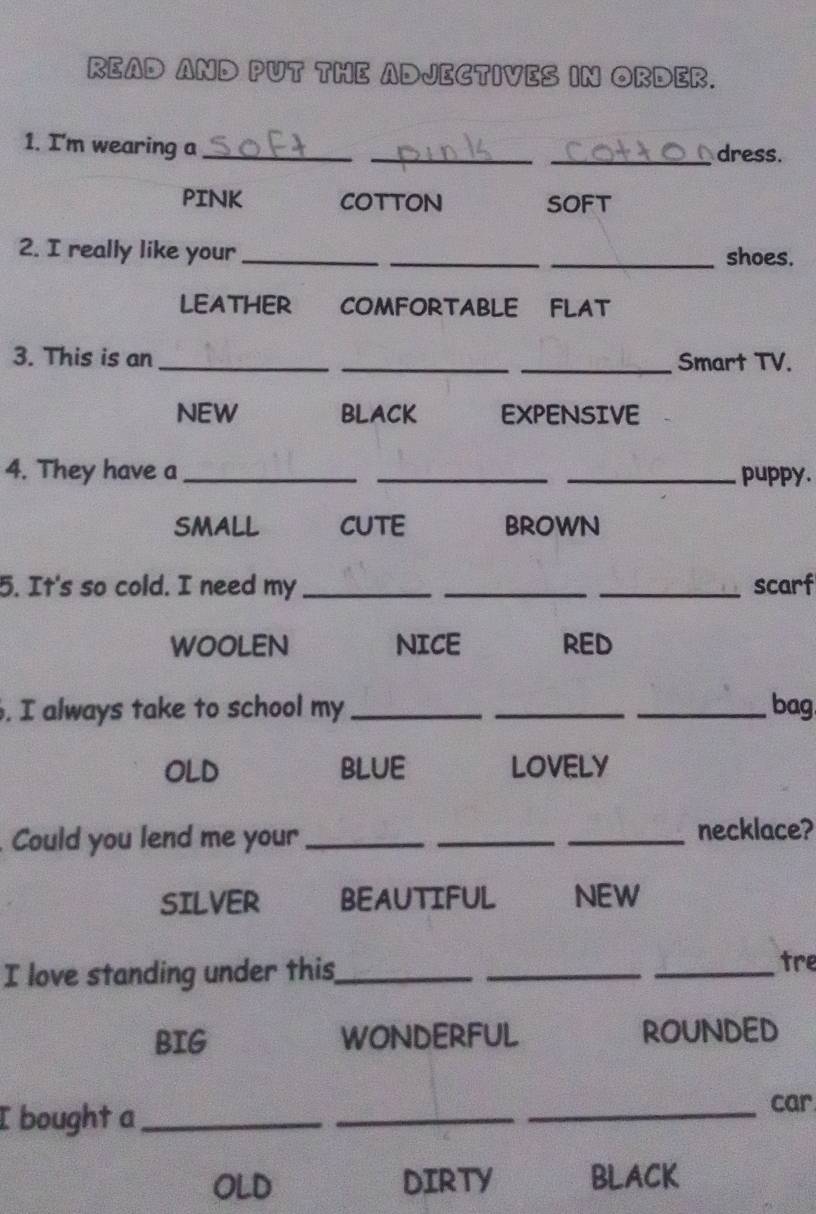 READ AND PUT THE ADJECTIVES IN ORDER.
1. I'm wearing a ___dress.
PINK COTTON SOFT
2. I really like your_ __shoes.
LEATHER COMFORTABLE FLAT
3. This is an ___Smart TV.
NEW BLACK EXPENSIVE
4. They have a ___puppy.
SMALL CUTE BROWN
5. It's so cold. I need my ___scarf
WOOLEN NICE RED
. I always take to school my ___bag
OLD bLUE LOVELY
Could you lend me your_
_
_necklace?
SILVER BEAUTIFUL NEW
I love standing under this_
_
_
tre
BIG wonderful ROUNDED
I bought a_
_
_car
OLD DIRTY BLACK