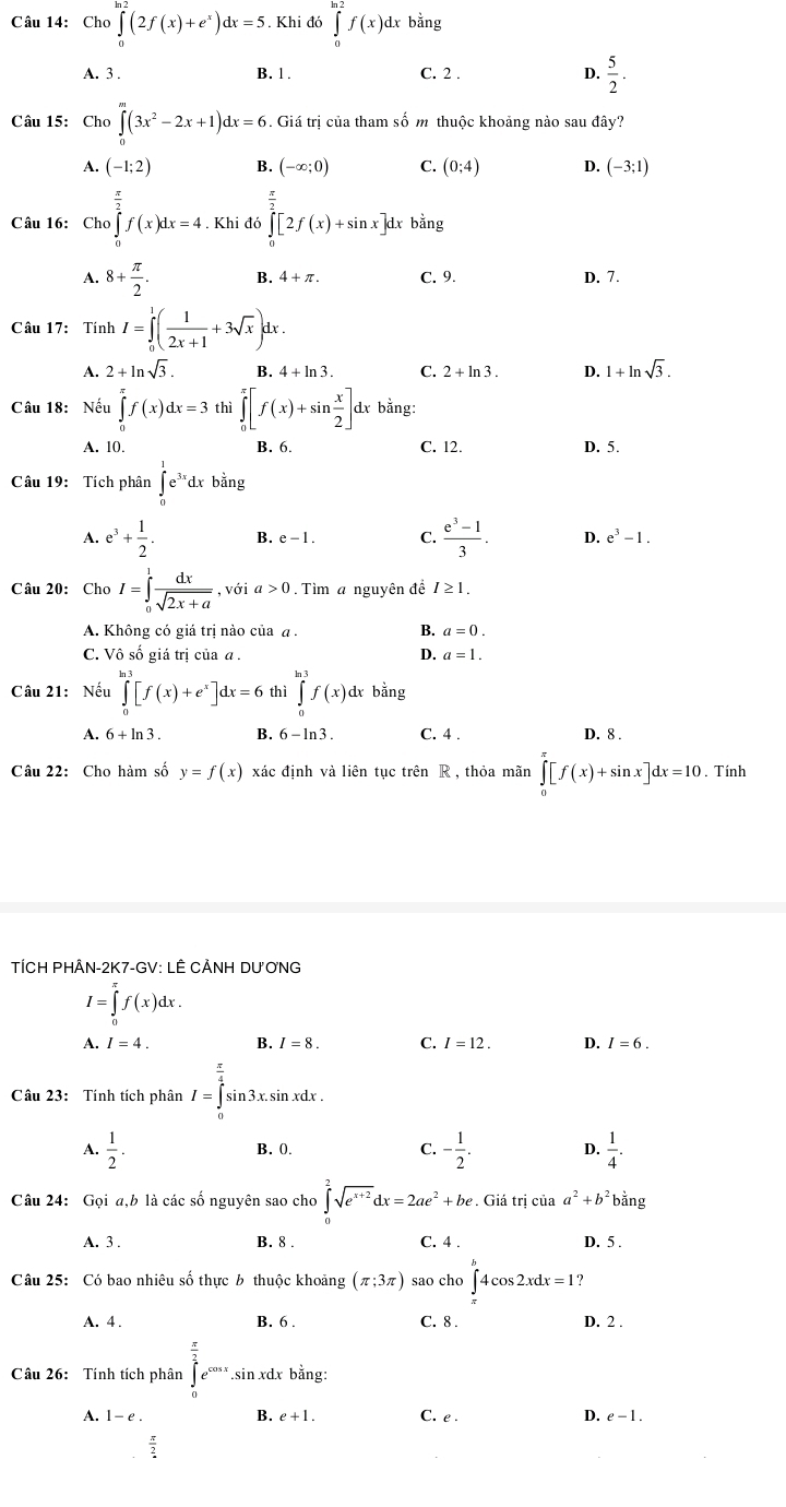 Cho ∈tlimits _0(2f(x)+e^x)dx=5. Khi đó ∈tlimits _0^((ln 2)f(x)dxbdot a)ng
A. 3 . B. 1 . C. 2 . 4  5/2 .
Câu 15: Cho∈tlimits _0^(m(3x^2)-2x+1)dx=6 Giá trị của tham số m thuộc khoảng nào sau đây?
A. (-1;2) B. (-∈fty ;0) C. (0;4) D. (-3;1)
Câu 16: Cho∈tlimits _0^((frac π)2)f(x)dx=4. Khi đó ∈tlimits _0^((frac π)2)[2f(x)+sin x]dx bằng
A. 8+ π /2 . B. 4+π . C. 9. D. 7.
Câu 17: Tính I=∈tlimits _0^(1(frac 1)2x+1+3sqrt(x))dx
A. 2+ln sqrt(3). B. 4+ln 3. C. 2+ln 3. D. 1+ln sqrt(3).
Câu 18: Nếu ∈tlimits _0^((π)f(x)dx=3th | ∈tlimits _0^(π)[f(x)+sin frac x)2] dx bằng:
A. 10. B. 6. C. 12. D. 5.
Câu 19: Tích phân ∈tlimits _0^(1e^3x)dxbing
A. e^3+ 1/2 . B. e-1. C.  (e^3-1)/3 . D. e^3-1.
Câu 20: Cho I=∈tlimits _0^(1frac dx)sqrt(2x+a) , với a>0. Tìm a nguyên đề I≥ 1.
A. Không có giá trị nào của a . B. a=0.
C. Vô số giá trị của α . D. a=1.
Câu 21: Nếu ∈tlimits _0^((ln 3)[f(x)+e^x)]dx=6 thì ∈tlimits _0^((ln 3)f(x)dxbil 1º
A. 6+ln 3. B. 6-ln 3. C. 4 . D. 8 .
Câu 22: Cho hàm số y=f(x) xác định và liên tục trên R , thỏa mãn ∈tlimits _0^(π)[f(x)+sin x]dx=10. Tính
TÍCH PHÂN-2K7-GV: LÊ CẢNH DƯ ƠNG
I=∈tlimits _0^(π)f(x)dx.
A. I=4. B. / = 8 C. I=12. D. I=6.
Câu 23: Tính tích phân I=∈tlimits _0^(frac π)4)sin 3 x.sin xdx .
A.  1/2 . B. 0. C. - 1/2 . D.  1/4 .
Câu 24: Gọi a,b là các số nguyên sao cho ∈tlimits _0^(2sqrt(e^x+2))dx=2ae^2+be.. Giá trị của a^2+b^2 bằng
A. 3 . B. 8 . C. 4 . D. 5 .
Câu 25: Có bao nhiêu số thực b thuộc khoảng (π ;3π ) sao cho ∈tlimits _(π)^(π)4cos 2xdx=1
A. 4 . B. 6 . C. 8 . D. 2 .
Câu 26: Tính tích phân ∈tlimits _0^((frac π)2)e^(cos x).S in xdx bằng:
B.
A. 1-e. e+1. C. e . D. e-1.