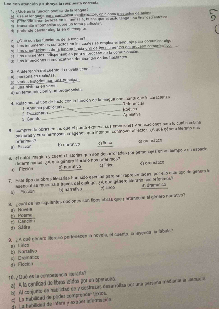 Lee con atención y subraya la respuesta correcta
1.  Qué es la función poética de la lengua?
a) usa el lenguaje para comunicar sentimientos, opiniones o estados de ánimo.
b) pretende crear belleza en el mensaje, busca que el texto tenga una finalidad estética.
c) transmite información sobre un tema particular
d) pretende causar alegría en el receptor.
2. ¿Qué son las funciones de la lengua?
a) Los innumerables contextos en los cuales se emplea el lenguaje para comunicar algo.
b) Las orientaciones de la lengua hacia uno de los elementos del proceso comunicativo
c) Los elementos indispensables para el proceso de la comunicación.
d) Las intenciones comunicativas dominantes de los hablantes.
3. A diferencia del cuento, la novela tiene:
a) personajes realistas.
b) varias historias con una principal.
c) una historia en verso.
d) un tema principal y un protagonista.
4. Relaciona el tipo de texto con la función de la lengua dominante que lo caracteriza.
1. Anuncio publicitario Referencial
2. Diccionario Poética
3. Cuento Apelativa
5. comprende obras en las que el poeta expresa sus emociones y sensaciones para lo cual combina
palabras y crea hermosas imágenes que intentan conmover al lector. ¿A qué género literario nos
referimos?
a) Ficción b) narrativo c) lirico d) dramático
6. el autor imagina y cuenta historias que son desarrolladas por personajes en un tiempo y un espacio
determinados. ¿A qué género literario nos referimos?
a) Ficción b) narrativo c) lirico d) dramático
7. Este tipo de obras literarias han sido escritas para ser representadas, por ello este tipo de genero lo
esencial se muestra a través del dialogo, ¿A qué género literario nos referimos?
b) Ficción b) narrativo c) lirico d) dramático
8. ¿cuál de las siguientes opciones son tipos obras que pertenecen al género narrativo?
a) Novela
b) Poema
c) Canción
d) Sátira
9. ¿A qué género literario pertenecen la novela, el cuento, la leyenda, la fábula?
a Lirico
b) Narrativo
c) Dramático
d) Ficción
10. ¿Qué es la competencia literaria?
a) A la cantidad de libros leídos por un apersona.
b) Al conjunto de habilidad de y destrezas desarrollas por una persona mediante la literatura
c) La habilidad de poder comprender textos.
d) La habilidad de inferir y extraer información.