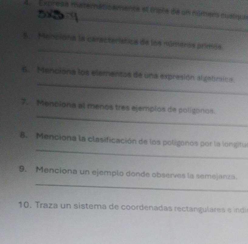 Exprese maternaticamente el mple de un númers qualqui 
_ 
_ 
5. Menciona la característica de los númerós primós 
_ 
6. Menciona los elementos de una expresión algebraica. 
_ 
7. Menciona al menos tres ejemplos de poligonos. 
_ 
8. Menciona la clasificación de los poligonos por la longitue 
_ 
9. Menciona un ejemplo donde observes la semejanza. 
1 raza un sistema de coordenada s rect ul e e i d