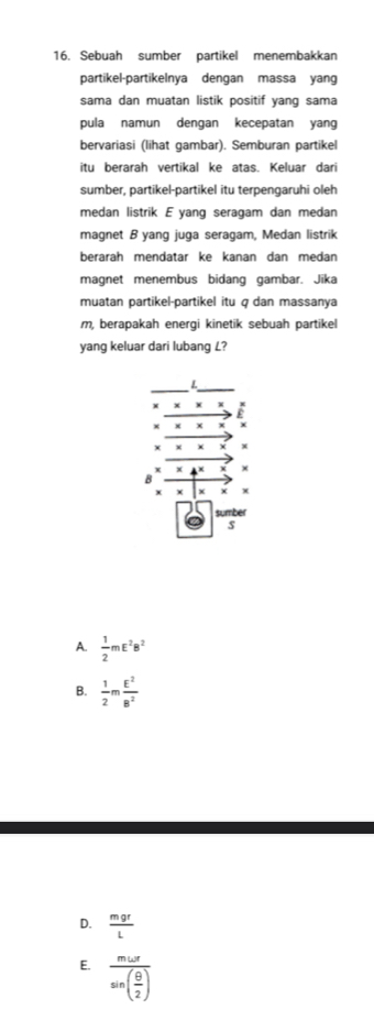 Sebuah sumber partikel menembakkan
partikel-partikelnya dengan massa yang
sama dan muatan listik positif yang sama
pula namun dengan kecepatan yang
bervariasi (lihat gambar). Semburan partikel
itu berarah vertikal ke atas. Keluar dari
sumber, partikel-partikel itu terpengaruhi oleh
medan listrik E yang seragam dan medan
magnet B yang juga seragam, Medan listrik
beraräh mendätär ke kanán dan medán
magnet menembus bidang gambar. Jika
muatan partikel-partikel itu q dan massanya
m, berapakah energi kinetik sebuah partikel
yang keluar dari lubang L?
L
X ×
x + ε
X χ x
X ×
B
χ
sumber
s
A.  1/2 mE^2B^2
B.  1/2 m E^2/B^2 
D.  mgr/L 
E. frac momega rsin ( θ /2 )