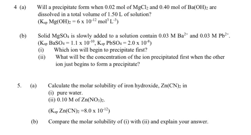 4 (a) Will a precipitate form when 0.02 mol of MgCl_2 and 0.40 mol of Ba(OH)_2 are 
dissolved in a total volume of 1.50 L of solution?
(K_spMg(OH)_2=6* 10^(-12)mol^3L^(-3))
(b) Solid MgSO_4 is slowly added to a solution contain 0.03MBa^(2+) and 0.03MPb^(2+).
(K_spBaSO_4=1.1* 10^(-10), K_spPbSO_4=2.0* 10^(-8))
(i) Which ion will begin to precipitate first? 
(ii) What will be the concentration of the ion precipitated first when the other 
ion just begins to form a precipitate? 
5. (a) Calculate the molar solubility of iron hydroxide, Zn(CN)_2 in 
(i) pure water. 
(ii) 0.10 M of Zn(NO_3)_2.
(K_spZn(CN)_2=8.0* 10^(-12))
(b) Compare the molar solubility of (i) with (ii) and explain your answer.