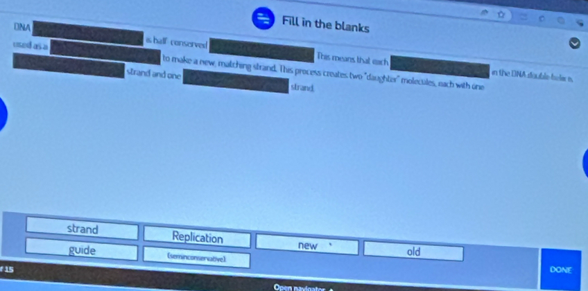 ⊥NA 
Fill in the blanks 
is half- conserved This means that each in the DNA double felar is. 
used as a to make a new, matching strand. This process creates two "daughter" molecules, each with one 
strand and one 
strand 
strand Replication 
new old 
guide (seminconservative]: 
f15 DONE 
Open navigator