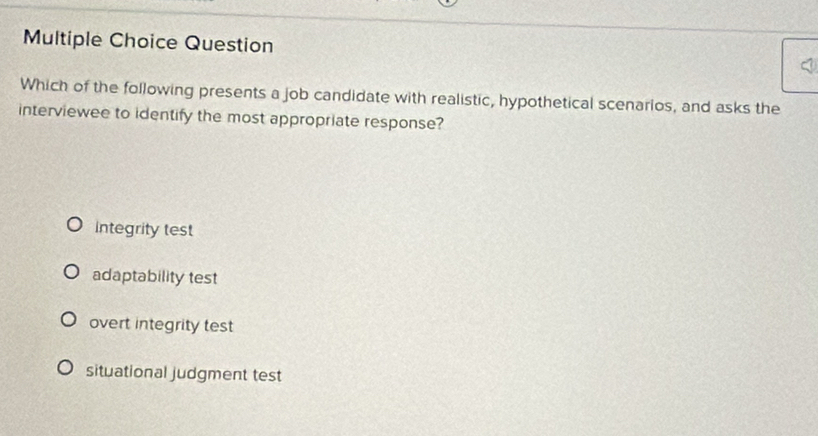 Question
Which of the following presents a job candidate with realistic, hypothetical scenarios, and asks the
interviewee to identify the most appropriate response?
Integrity test
adaptability test
overt integrity test
situational judgment test