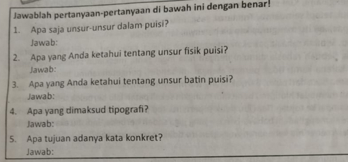 Jawablah pertanyaan-pertanyaan di bawah ini dengan benar! 
1. Apa saja unsur-unsur dalam puisi? 
Jawab: 
2. Apa yang Anda ketahui tentang unsur fisik puisi? 
Jawab: 
3. Apa yang Anda ketahui tentang unsur batin puisi? 
Jawab: 
4. Apa yang dimaksud tipografi? 
Jawab: 
5. Apa tujuan adanya kata konkret? 
Jawab: