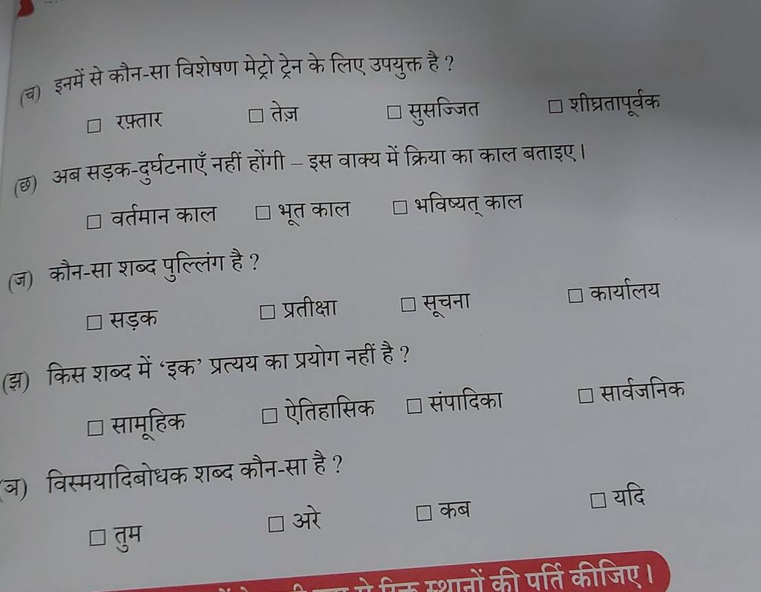 (च) इनमें से कौन-सा विशेषण मेट्रो ट्रेन के लिए उपयुक्त है?
तेज़
रफ़्तार सुसज्जित शीघ्रतापूर्वक
(छ) अब सड़क-दुर्घटनाएँ नहीं होंगी इस वाक्य में क्रिया का काल बताइए।
वर्तमान काल भूत काल भविष्यत् काल
(ज) कौन-सा शब्द पुल्लिंग है ?
सड़क प्रतीक्षा सूचना कार्यालय
(झ) किस शब्द में ‘इक’ प्रत्यय का प्रयोग नहीं है?
सामूहिक ऐतिहासिक संपादिका सार्वजनिक
(ज) विस्मयादिबोधक शब्द कौन-सा है?
 यदि
] ओरे
कब
गनों की पर्ति कीजिए।