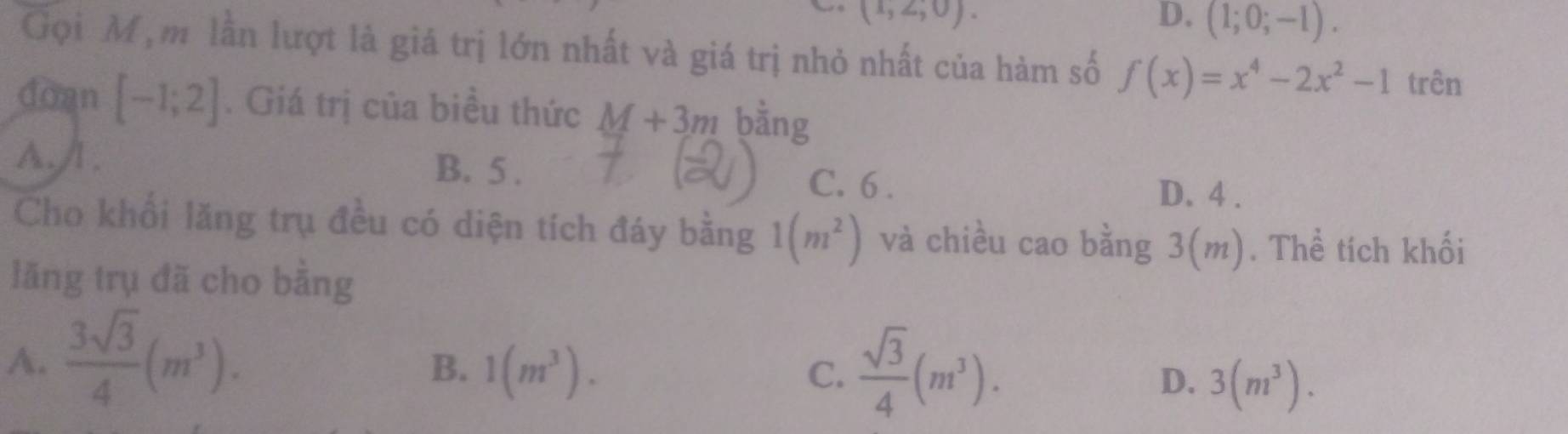 (1,2,0).
D. (1;0;-1). 
Gọi M, m lần lượt là giá trị lớn nhất và giá trị nhỏ nhất của hàm số f(x)=x^4-2x^2-1 trên
doan [-1;2]. Giá trị của biều thức M+3m bằng
A./I . B. 5. C. 6.
D. 4.
Cho khổi lăng trụ đều có diện tích đáy bằng 1(m^2) và chiều cao bằng 3(m). Thể tích khối
lăng trụ đã cho bằng
A.  3sqrt(3)/4 (m^3).
B. 1(m^3). C.  sqrt(3)/4 (m^3).
D. 3(m^3).