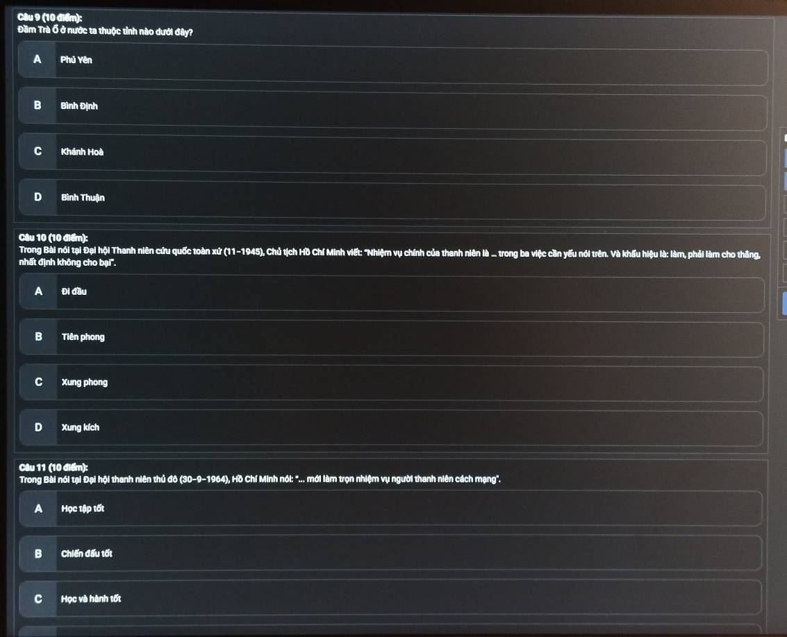 Đầm Trà Ổ ở nước ta thuộc tỉnh nào dưới đây?
A Phủ Yên
B Bình Định
C Khánh Hoà
D Bình Thuận
Câu 10 (10 điểm):
Trong Bài nói tại Đại hội Thanh niên cứu quốc toàn xứ (11-1945), Chủ tịch Hồ Chí Minh viết: "Nhiệm vụ chính của thanh niên là ... trong ba việc cần yếu nói trên. Và khẩu hiệu là: làm, phải làm cho thắng,
nhất định không cho bại''.
A Đi đầu
B Tiên phong
C Xung phong
D Xung kích
Câu 11 (10 điểm):
Trong Bài nói tại Đại hội thanh niên thủ đô (30-9-1964), Hồ Chí Minh nói: "... mới làm trọn nhiệm vụ người thanh niên cách mạng".
A Học tập tốt
Chiến đấu tốt
C Học và hành tốt
