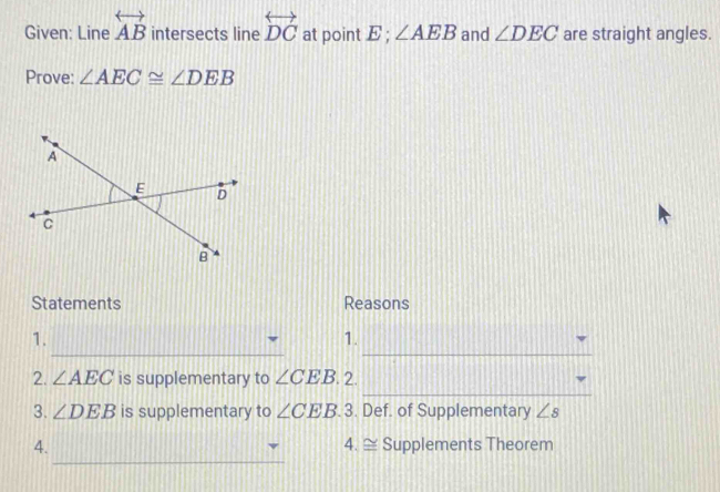 Given: Line overleftrightarrow AB intersects line overleftrightarrow DC at point E; ∠ AEB and ∠ DEC are straight angles. 
Prove: ∠ AEC≌ ∠ DEB
Statements Reasons 
__ 
1. 
1. 
_ 
2. ∠ AEC is supplementary to ∠ CEB 2. 
3. ∠ DEB is supplementary to ∠ CEB. 3. Def. of Supplementary ∠ s
_ 
4. 4. ≌ Supplements Theorem