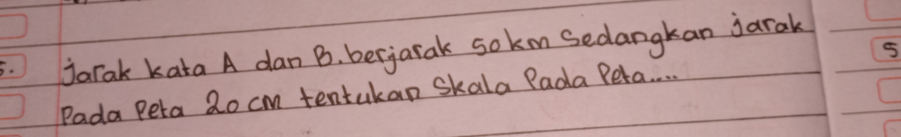 jarak kata A dan B. berjarak sokm Sedangkan jarak
5
Pada Peta 2o cm tentukan Skala Pada Peta. . . .