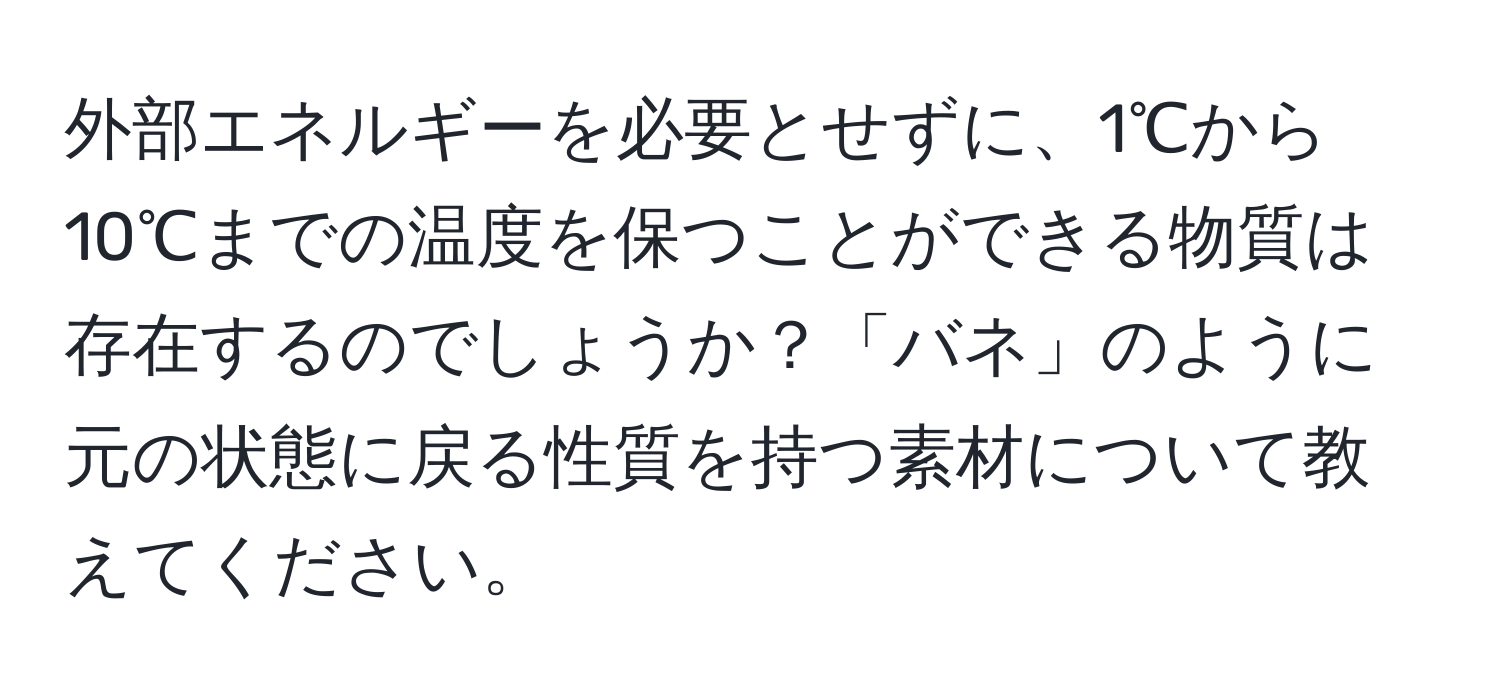 外部エネルギーを必要とせずに、1℃から10℃までの温度を保つことができる物質は存在するのでしょうか？「バネ」のように元の状態に戻る性質を持つ素材について教えてください。