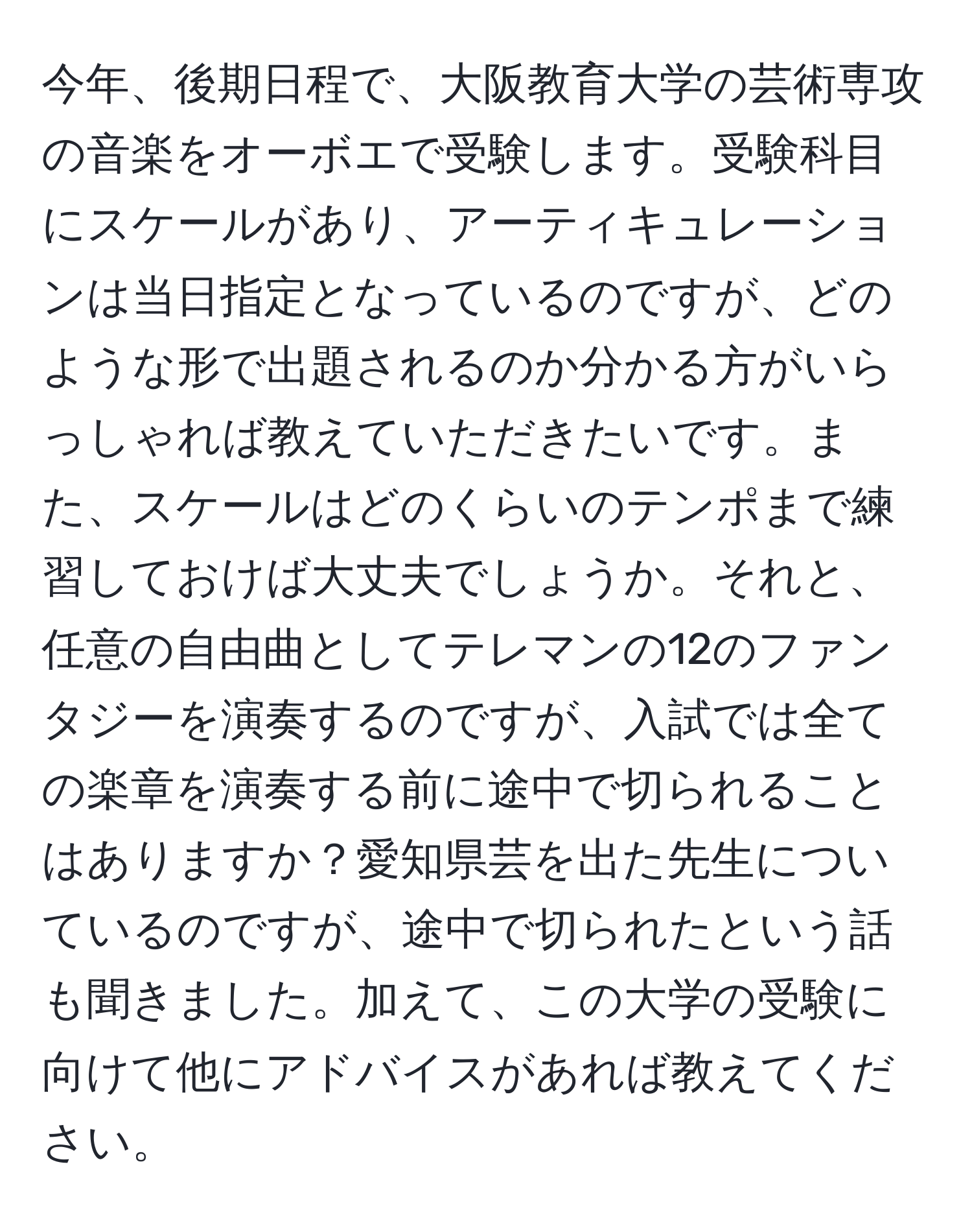 今年、後期日程で、大阪教育大学の芸術専攻の音楽をオーボエで受験します。受験科目にスケールがあり、アーティキュレーションは当日指定となっているのですが、どのような形で出題されるのか分かる方がいらっしゃれば教えていただきたいです。また、スケールはどのくらいのテンポまで練習しておけば大丈夫でしょうか。それと、任意の自由曲としてテレマンの12のファンタジーを演奏するのですが、入試では全ての楽章を演奏する前に途中で切られることはありますか？愛知県芸を出た先生についているのですが、途中で切られたという話も聞きました。加えて、この大学の受験に向けて他にアドバイスがあれば教えてください。