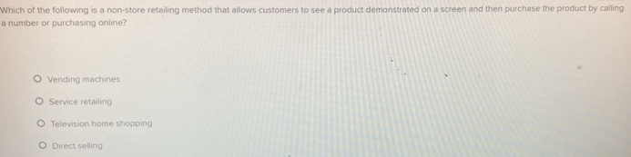Which of the following is a non-store retailing method that allows customers to see a product demonstrated on a screen and then purchase the product by calling
a number or purchasing online?
Vending machines
Service retailing
Television home shoppin
Direct selling