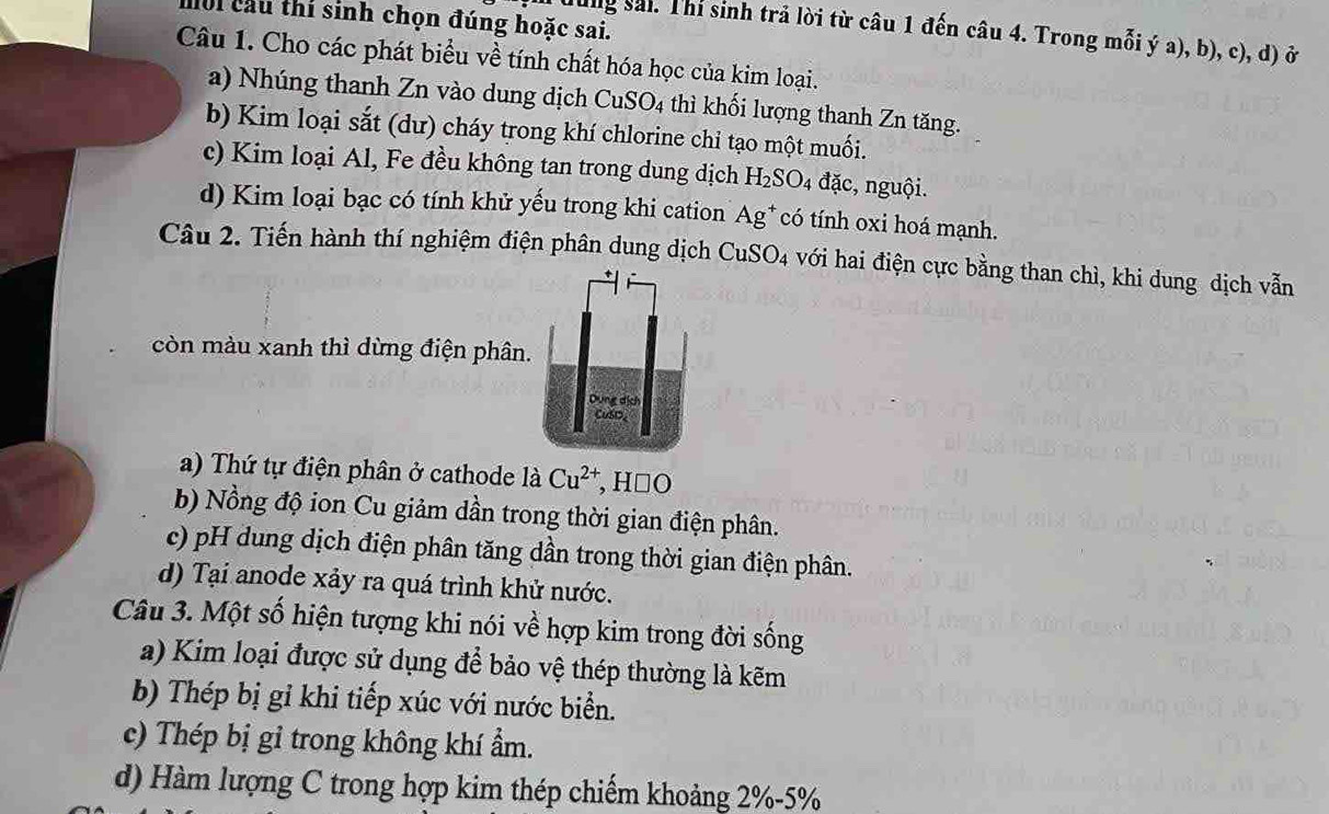 noi cầu thi sinh chọn đúng hoặc sai.
Tung sải. Thí sinh trả lời từ câu 1 đến câu 4. Trong mỗi ý a), b), c), d) ở
Câu 1. Cho các phát biểu về tính chất hóa học của kim loại.
a) Nhúng thanh Zn vào dung dịch CuSO_4 thì khối lượng thanh Zn tăng.
b) Kim loại sắt (dư) cháy trong khí chlorine chỉ tạo một muối.
c) Kim loại Al, Fe đều không tan trong dung dịch H_2SO_4 đặc, nguội.
d) Kim loại bạc có tính khử yếu trong khi cation Ag^+ có tính oxi hoá mạnh.
Câu 2. Tiến hành thí nghiệm điện phân dung dịch CuSO_4 với hai điện cực bằng than chì, khi dung dịch vẫn
còn màu xanh thì dừng điện phân.
a) Thứ tự điện phân ở cathode là Cu^(2+) , H□ O
b) Nồng độ ion Cu giảm dần trong thời gian điện phân.
c) pH dung dịch điện phân tăng dần trong thời gian điện phân.
d) Tại anode xảy ra quá trình khử nước.
Câu 3. Một số hiện tượng khi nói về hợp kim trong đời sống
a) Kim loại được sử dụng để bảo vệ thép thường là kẽm
b) Thép bị gỉ khi tiếp xúc với nước biển.
c) Thép bị gỉ trong không khí ẩm.
d) Hàm lượng C trong hợp kim thép chiếm khoảng 2% - 5%